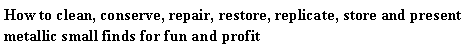 Text Box: How to clean, conserve, repair, restore, replicate, store and present metallic small finds for fun and profit 